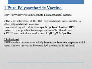 1.Pure Polysaccharide Vaccine:
PRP (Polyribosylribitol phosphate polysaccharide) vaccine:
The characteristics of the Hib polysaccharide were similar to
other polysaccharide vaccines
It consist of aq soln. of native capsular polysaccharide PRPP
(extracted and purified from supernatant of broth culture).
 PRPP vaccine induce production of IgG ,IgM & IgAAbs.
Limitations:
PRPP vaccine induces a relatively immature immune response which
results in less protection (because IgG production is minimal).
 