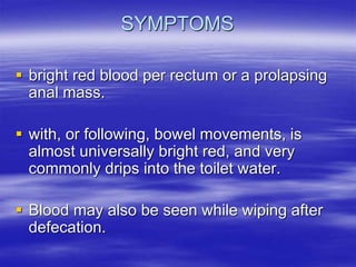 SYMPTOMS
 bright red blood per rectum or a prolapsing
anal mass.
 with, or following, bowel movements, is
almost universally bright red, and very
commonly drips into the toilet water.
 Blood may also be seen while wiping after
defecation.
 