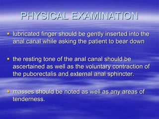 PHYSICAL EXAMINATION
 lubricated finger should be gently inserted into the
anal canal while asking the patient to bear down
 the resting tone of the anal canal should be
ascertained as well as the voluntary contraction of
the puborectalis and external anal sphincter.
 masses should be noted as well as any areas of
tenderness.
 
