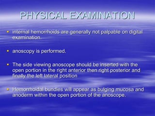 PHYSICAL EXAMINATION
 internal hemorrhoids are generally not palpable on digital
examination.
 anoscopy is performed.
 The side viewing anoscope should be inserted with the
open portion in the right anterior then right posterior and
finally the left lateral position
 Hemorrhoidal bundles will appear as bulging mucosa and
anoderm within the open portion of the anoscope.
 