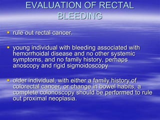 EVALUATION OF RECTAL
BLEEDING
 rule out rectal cancer.
 young individual with bleeding associated with
hemorrhoidal disease and no other systemic
symptoms, and no family history, perhaps
anoscopy and rigid sigmoidoscopy
 older individual, with either a family history of
colorectal cancer, or change in bowel habits, a
complete colonoscopy should be performed to rule
out proximal neoplasia.
 