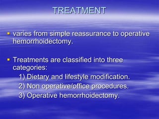 TREATMENT
 varies from simple reassurance to operative
hemorrhoidectomy.
 Treatments are classified into three
categories:
1) Dietary and lifestyle modification.
2) Non operative/office procedures.
3) Operative hemorrhoidectomy.
 