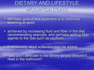 DIETARY AND LIFESTYLE
MODIFICATIONS
 the main goal of this treatment is to minimize
straining at stool.
 achieved by increasing fluid and fiber in the diet,
recommending exercise, and perhaps adding fiber
agents to the diet such as psyllium.
 if necessary, stool softeners may be added.
 "you don't defecate in the library so you shouldn't
read in the bathroom".
 