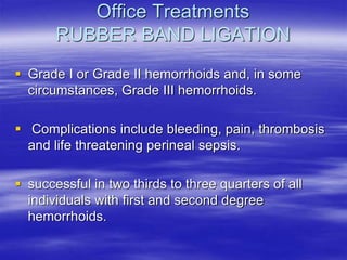 Office Treatments
RUBBER BAND LIGATION
 Grade I or Grade II hemorrhoids and, in some
circumstances, Grade III hemorrhoids.
 Complications include bleeding, pain, thrombosis
and life threatening perineal sepsis.
 successful in two thirds to three quarters of all
individuals with first and second degree
hemorrhoids.
 