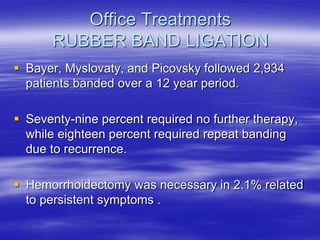 Office Treatments
RUBBER BAND LIGATION
 Bayer, Myslovaty, and Picovsky followed 2,934
patients banded over a 12 year period.
 Seventy-nine percent required no further therapy,
while eighteen percent required repeat banding
due to recurrence.
 Hemorrhoidectomy was necessary in 2.1% related
to persistent symptoms .
 