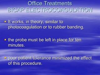 Office Treatments
BICAP ELECTROCOAGULATION
 It works, in theory, similar to
photocoagulation or to rubber banding.
 the probe must be left in place for ten
minutes.
 poor patient tolerance minimized the effect
of this procedure.
 