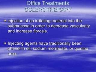 Office Treatments
SCLEROTHERAPY
 injection of an irritating material into the
submucosa in order to decrease vascularity
and increase fibrosis.
 Injecting agents have traditionally been
phenol in oil, sodium morrhuate, or quinine
urea.
 
