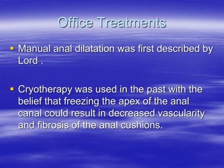 Office Treatments
 Manual anal dilatation was first described by
Lord .
 Cryotherapy was used in the past with the
belief that freezing the apex of the anal
canal could result in decreased vascularity
and fibrosis of the anal cushions.
 