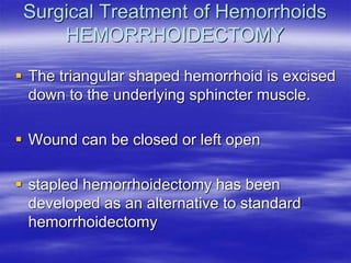 Surgical Treatment of Hemorrhoids
HEMORRHOIDECTOMY
 The triangular shaped hemorrhoid is excised
down to the underlying sphincter muscle.
 Wound can be closed or left open
 stapled hemorrhoidectomy has been
developed as an alternative to standard
hemorrhoidectomy
 