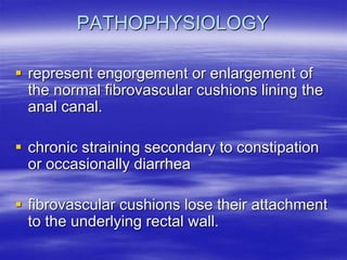 PATHOPHYSIOLOGY
 represent engorgement or enlargement of
the normal fibrovascular cushions lining the
anal canal.
 chronic straining secondary to constipation
or occasionally diarrhea
 fibrovascular cushions lose their attachment
to the underlying rectal wall.
 
