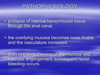 PATHOPHYSIOLOGY
 prolapse of internal hemorrhoidal tissue
through the anal canal.
 the overlying mucosa becomes more friable
and the vasculature increases.
 With overlying thinning of the mucosa and
vascular engorgement, subsequent rectal
bleeding occurs.
 