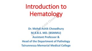 Introduction to
Hematology
Dr. Mehdi Ashik Chowdhury
M.B.B.S. MD. (BSMMU)
Assistant Professor &
Head of the Department of Pathology
Tairunnessa Memorial Medical College
 