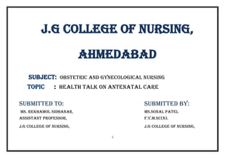 1
j.G COLLEGE OF Nursing,
AHMEDABAD
SUBJECT: obstetric and gynecological nursing
TOPIC : HEALTH TALK ON ANTENATAL CARE
SUBMITTED TO: SUBMITTED BY:
Ms. Rekhamol Sidhanar, Ms.Sonal Patel
Assistant Professor, F.Y.M.Sc(N).
J.G College of Nursing, J.G College of Nursing,
 