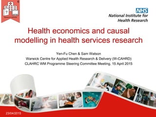 Health economics and causal
modelling in health services research
23/04/2015
Yen-Fu Chen & Sam Watson
Warwick Centre for Applied Health Research & Delivery (W-CAHRD)
CLAHRC WM Programme Steering Committee Meeting, 15 April 2015
 