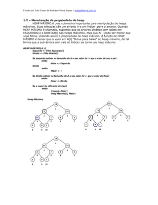 Criado por Julio Cesar de Andrade Vieira Lopes – jcalop@terra.com.br



1.2 – Manutenção da propriedade de heap
        HEAP MÁXIMO é uma sub-rotina importante para manipulação de heaps
máximos. Suas entradas são um arranjo A e um índice i para o arranjo. Quando
HEAP MÁXIMO é chamado, supomos que as arvores binárias com raízes em
ESQUERDA(i) e DIREITA(i) são heaps máximos, mas que A[i] pode ser menor que
seus filhos, violando assim a propriedade de heap máximo. A função de HEAP
MÁXIMO é deixar que o valor em A[i] “flutue para baixo” no heap máximo, de tal
forma que a sub-árvore com raiz no índice i se torne um heap máximo.

HEAP MÁXIMO(A, i)
      Esquerdo <- Filho Esquerdo(i)
      Direito <- Filho Direito(i)

        Se esquerdo estiver no tamanho de A e seu valor for > que o valor de seu o pai i
                então
                         Maior <- Esquerdo
        Senão
                então
                         Maior <- i

        Se direito estiver no tamanho de A e seu valor for > que o valor do Maior
                 então
                           Maior <- Direito

        Se o maior for diferente de i(pai)
                então
                          troca(A,i,Maior)
                          Heap Maximo(A, Maior)

   Heap Máximo

                                   16                                                16


                                   1                                                 1
                     4                      10                         14                     10


                     2                      3                          2                      3
            14                 7        9        3            4                  7        9        3

            4                  5        6        7            4                  5        6        7


        2        8        1                               2        8        1


        8        9        10                              8        9        10




                                   16

                                   1
                     14                     10


                     2                      3
            8                  7        9        3

            4                  5        6        7

        2        4        1

        8        9        10
 