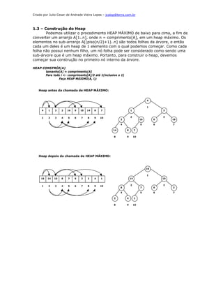 Criado por Julio Cesar de Andrade Vieira Lopes – jcalop@terra.com.br



1.3 – Construção do Heap
       Podemos utilizar o procedimento HEAP MÁXIMO de baixo para cima, a fim de
converter um arranjo A[1..n], onde n = comprimento[A], em um heap máximo. Os
elementos no sub-arranjo A[(piso(n/2)+1)..n] são todos folhas da árvore, e então
cada um deles é um heap de 1 elemento com o qual podemos começar. Como cada
folha não possui nenhum filho, um nó folha pode ser considerado como sendo uma
sub-árvore que é um heap máximo. Portanto, para construir o heap, devemos
começar sua construção no primeiro nó interno da árvore.

HEAP CONSTRÓI(A)
      tamanho[A] = comprimento[A]
      Para todo i <- comprimento[A]/2 até 1(inclusive o 1)
               Faça HEAP MÁXIMO(A, i);



   Heap antes da chamada de HEAP MÁXIMO:


                                                                                 4


                                                                                 1
     4    1    3    2   16   9   10   14   8   7                  1                       3


     1    2    3    4   5    6   7    8    9   10                 2                       3
                                                          2                 16        9        10

                                                          4                 5         6        7

                                                     14       8        7

                                                     8        9        10




   Heap depois da chamada de HEAP MÁXIMO:



                                                                                 16


                                                                                 1
     16   14   10   8   7    9   3    2    4   1                  14                      10


     1    2    3    4   5    6   7    8    9   10                 2                       3
                                                          8                 7         9        3

                                                          4                 5         6        7

                                                     2        4        1

                                                     8        9        10
 