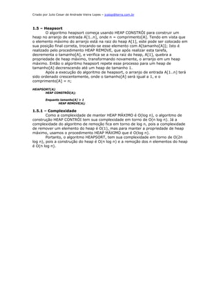 Criado por Julio Cesar de Andrade Vieira Lopes – jcalop@terra.com.br



1.5 – Heapsort
       O algoritmo heapsort começa usando HEAP CONSTRÓI para construir um
heap no arranjo de entrada A[1..n], onde n = comprimento[A]. Tendo em vista que
o elemento máximo do arranjo está na raiz do heap A[1], este pode ser colocado em
sua posição final correta, trocando-se esse elemento com A[tamanho[A]]; Isto é
realizado pelo procedimento HEAP REMOVE, que após realizar esta tarefa,
decrementa o tamanho[A], e verifica se a nova raiz do heap, A[1], quebra a
propriedade de heap máximo, transformando novamente, o arranjo em um heap
máximo. Então o algoritmo heapsort repete esse processo para um heap de
tamanho[A] decrenscendo até um heap de tamanho 1.
       Após a execução do algoritmo de heapsort, o arranjo de entrada A[1..n] terá
sido ordenado crescentemente, onde o tamanho[A] será igual a 1, e o
comprimento[A] = n;

HEAPSORT(A)
      HEAP CONSTRÓI(A);

        Enquanto tamanho[A] > 1
                HEAP REMOVE(A);

1.5.1 – Complexidade
        Como a complexidade de manter HEAP MÁXIMO é O(log n), o algoritmo de
construção HEAP CONTRÓI tem sua complexidade em torno de O(n log n). Já a
complexidade do algoritmo de remoção fica em torno de log n, pois a complexidade
de remover um elemento do heap é O(1), mas para manter a propriedade de heap
máximo, usamos o procedimento HEAP MÁXIMO que é O(log n).
        Portanto, o algoritmo HEAPSORT, tem sua complexidade em torno de O(2n
log n), pois a construção do heap é O(n log n) e a remoção dos n elementos do heap
é O(n log n).
 