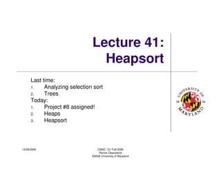 12/08/2006 CMSC 131 Fall 2006
Rance Cleaveland
©2006 Univeristy of Maryland
Lecture 41:
Heapsort
Last time:
1. Analyzing selection sort
2. Trees
Today:
1. Project #8 assigned!
2. Heaps
3. Heapsort
 