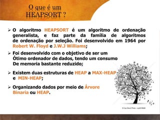 O algoritmo HEAPSORT é um algoritmo de ordenação
generalista, e faz parte da família de algoritmos
de ordenação por seleção. Foi desenvolvido em 1964 por
Robert W. Floyd e J.W.J Williams;
 Foi desenvolvido com o objetivo de ser um
Ótimo ordenador de dados, tendo um consumo
De memoria bastante reduzido;
 Organizando dados por meio de Árvore
Binaria ou HEAP.
 Existem duas estruturas de HEAP a MAX-HEAP
e MIN-HEAP;
 