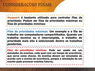 Heapsort é bastante utilizado para controlar filas de
prioridade. Podem ser filas de prioridades máximas ou
filas de prioridades mínimas:
Filas de prioridades máximas: Um exemplo e a fila de
trabalho em computadores compartilhados. Quando um
trabalho termina ou é interrompido, o trabalho de
prioridade mais alta é selecionado dentre os trabalhos
pendentes.
Filas de prioridades mínimas: Pode ser usado em um
simulador de eventos, cada qual com um tempo de ocorrência,
que serve como chaves. Os eventos devem ser simulados de
acordo com o evento de ocorrência, porque a simulação de um
evento pode provocar eventos futuros.
 