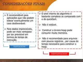  É recomendável para
aplicações que não podem
tolerar eventualmente um
caso desfavorável.
 Para dados imprevisíveis,
pode ser mais vantajoso
por ser previsível em
termos de tempo de
execução.
 O anel interno do algoritmo é
bastante complexo se comparado com
o do quickSort.
 Não é estável.
 Construir a árvore-heap pode
consumir muita memória.
 Não é recomendado para arquivos
com poucos registros , por causa do
tempo necessário para construir o
heap.VANTAGENS
DESVANTAGENS
 