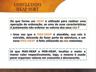 De que forma um HEAP é utilizado para realizar uma
operação de ordenação, se uma de suas características
é justamente não ordenar os valores dos seus nós ?
Já que MAX-HEAP e MIN-HEAP, localiza o maior e
menor valor respectivamente, logo, o mesmo é usado
parar organizar valores em crescente e decrescente.
 Uma vez que o MAX-HEAP é atendido, sua raiz é
extraída, deixando de fazer parte da estrutura, e um
novo MAX-HEAP é feito utilizando os nós restantes;
 