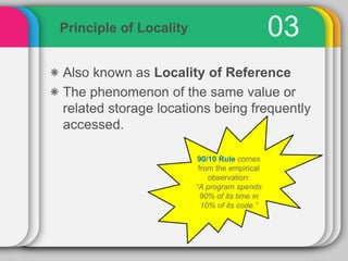 03Principle of Locality
Also known as Locality of Reference
The phenomenon of the same value or
related storage locations being frequently
accessed.
90/10 Rule comes
from the empirical
observation:
“A program spends
90% of its time in
10% of its code.”
 