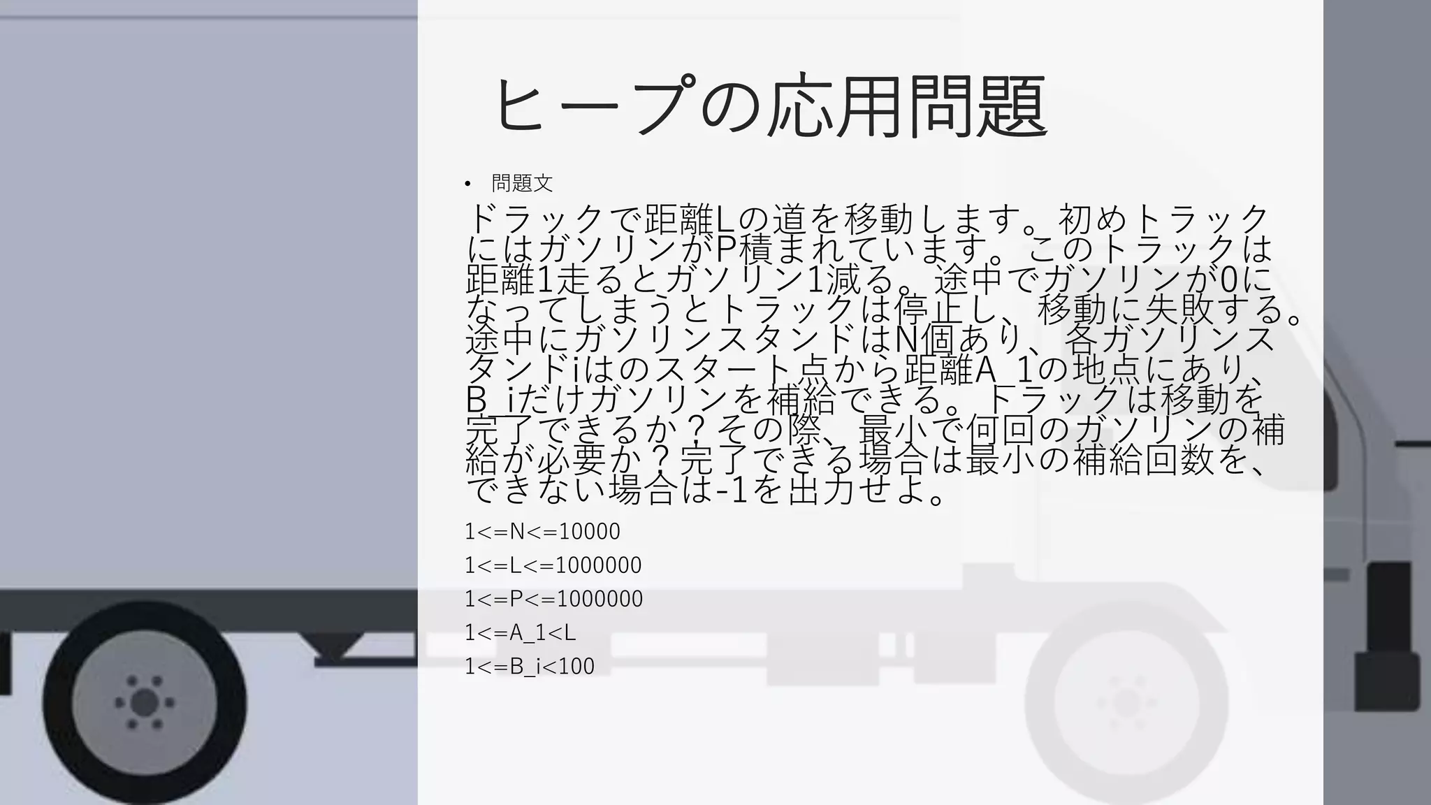 ヒープの応用問題
• 問題文
ドラックで距離Lの道を移動します。初めトラック
にはガソリンがP積まれています。このトラックは
距離1走るとガソリン1減る。途中でガソリンが0に
なってしまうとトラックは停止し、移動に失敗する。
途中にガソリンスタンドはN個あり、各ガソリンス
タンドiはのスタート点から距離A_1の地点にあり、
B_iだけガソリンを補給できる。トラックは移動を
完了できるか？その際、最小で何回のガソリンの補
給が必要か？完了できる場合は最小の補給回数を、
できない場合は-1を出力せよ。
1<=N<=10000
1<=L<=1000000
1<=P<=1000000
1<=A_1<L
1<=B_i<100
 