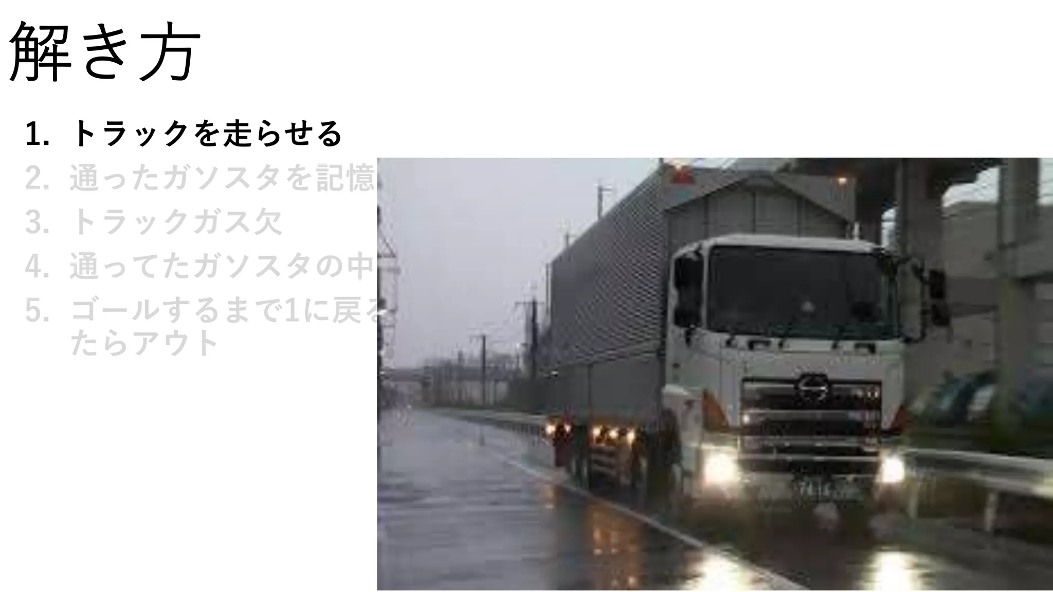 解き方
1. トラックを走らせる
2. 通ったガソスタを記憶
3. トラックガス欠
4. 通ってたガソスタの中で一番給油できる量を給油
5. ゴールするまで1に戻る、通ったガソスタをすべて使ってしまっ
たらアウト
 