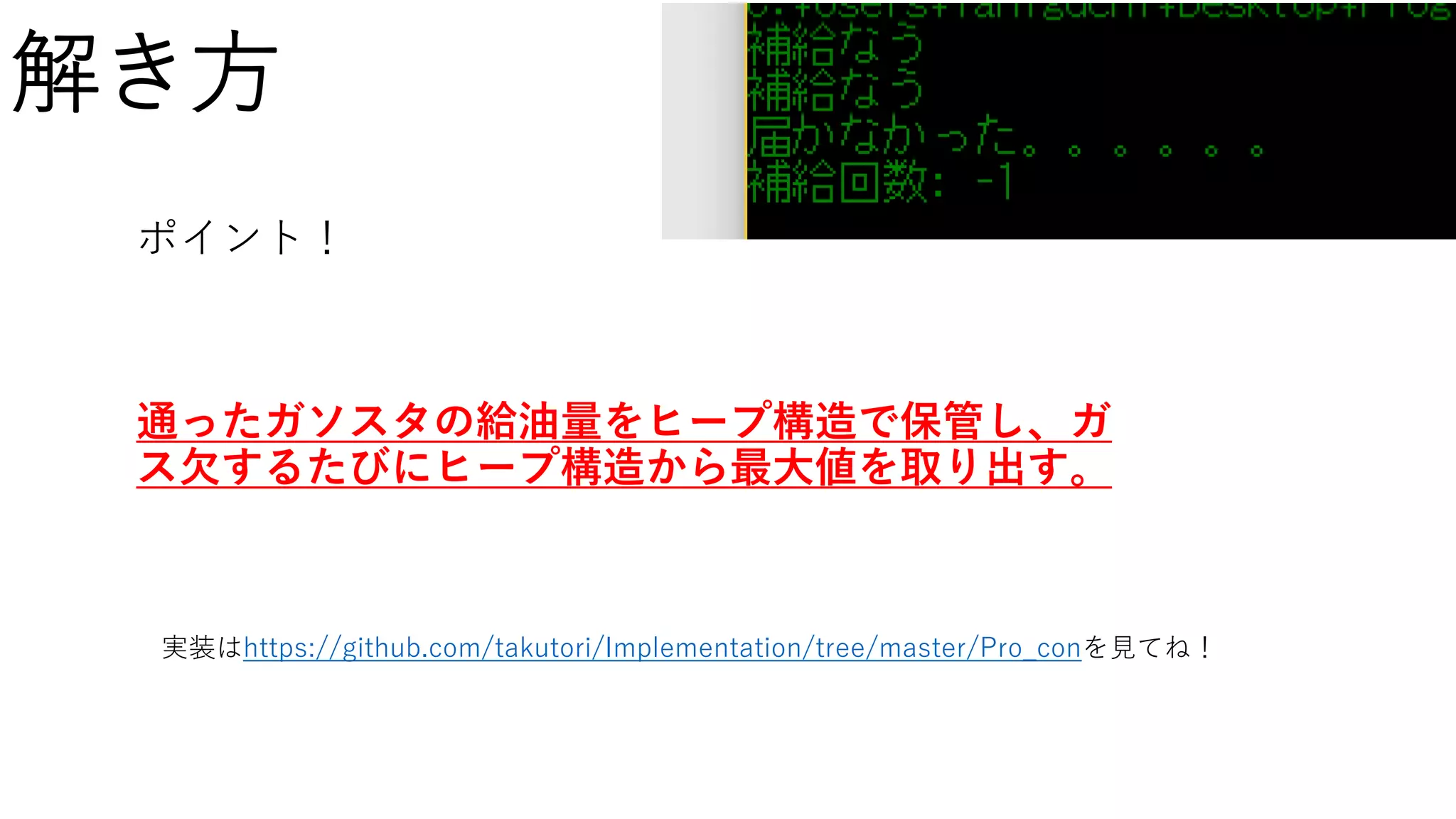 解き方
ポイント！
通ったガソスタの給油量をヒープ構造で保管し、ガ
ス欠するたびにヒープ構造から最大値を取り出す。
実装はhttps://github.com/takutori/Implementation/tree/master/Pro_conを見てね！
 
