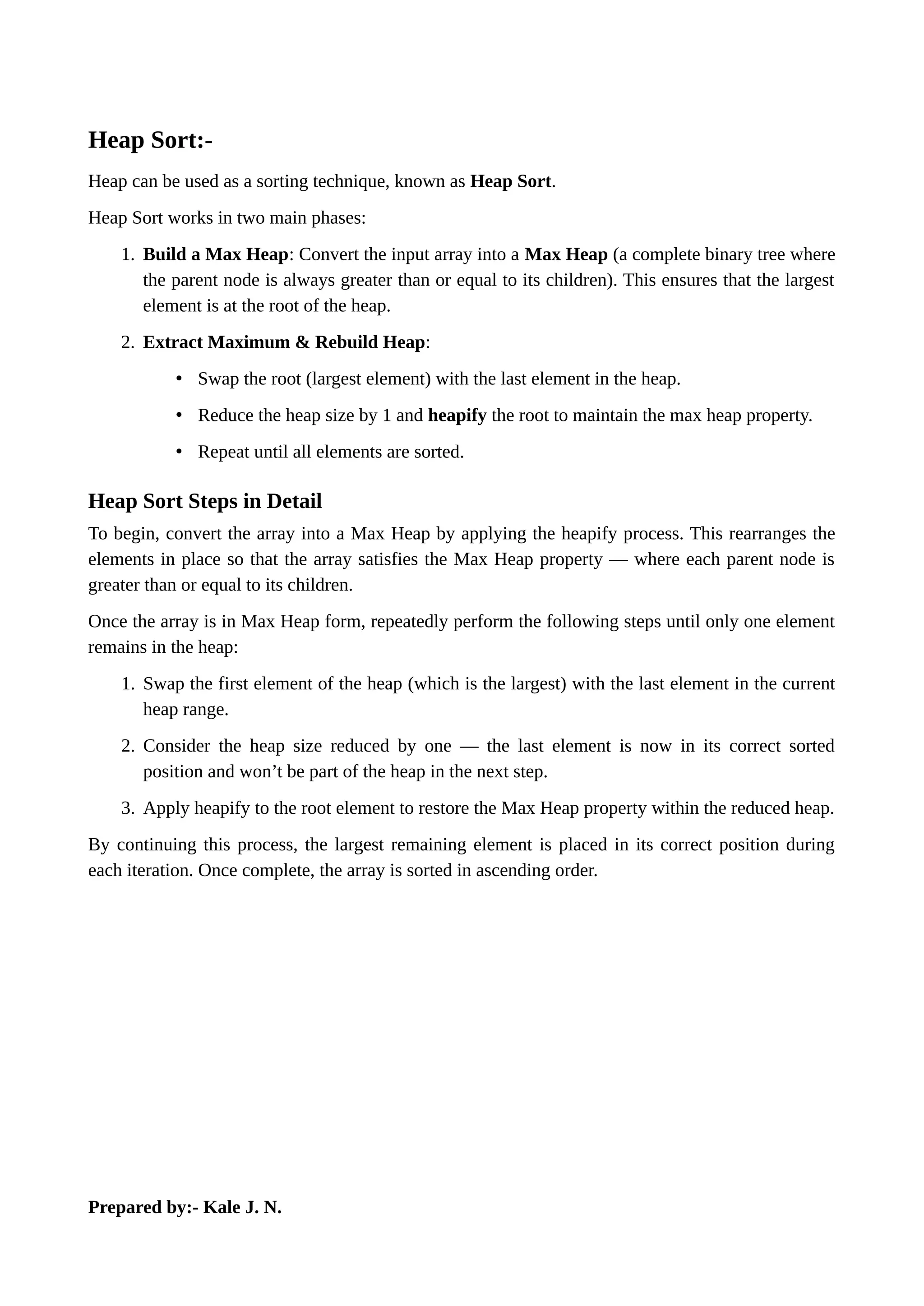 Heap Sort:-
Heap can be used as a sorting technique, known as Heap Sort.
Heap Sort works in two main phases:
1. Build a Max Heap: Convert the input array into a Max Heap (a complete binary tree where
the parent node is always greater than or equal to its children). This ensures that the largest
element is at the root of the heap.
2. Extract Maximum & Rebuild Heap:
• Swap the root (largest element) with the last element in the heap.
• Reduce the heap size by 1 and heapify the root to maintain the max heap property.
• Repeat until all elements are sorted.
Heap Sort Steps in Detail
To begin, convert the array into a Max Heap by applying the heapify process. This rearranges the
elements in place so that the array satisfies the Max Heap property — where each parent node is
greater than or equal to its children.
Once the array is in Max Heap form, repeatedly perform the following steps until only one element
remains in the heap:
1. Swap the first element of the heap (which is the largest) with the last element in the current
heap range.
2. Consider the heap size reduced by one — the last element is now in its correct sorted
position and won’t be part of the heap in the next step.
3. Apply heapify to the root element to restore the Max Heap property within the reduced heap.
By continuing this process, the largest remaining element is placed in its correct position during
each iteration. Once complete, the array is sorted in ascending order.
Prepared by:- Kale J. N.
 