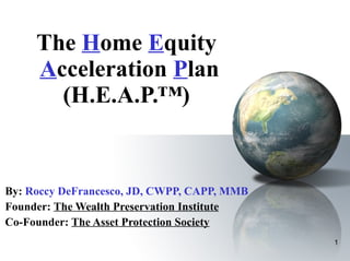 The  H ome  E quity   A cceleration  P lan (H.E.A.P.™) By:   Roccy DeFrancesco, JD, CWPP, CAPP, MMB  Founder:  The Wealth Preservation Institute Co-Founder:  The Asset Protection Society 