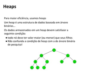 Para maior eficiência, usamos heaps
Um heap é uma estrutura de dados baseada em árvore
binárias...
Os dados armazenados em um heap devem satisfazer a
seguinte condição:
● todo nó deve ter valor maior (ou menor) que seus filhos
● Não confunda a condição de heap com a de árvore binária
de pesquisa!
Heaps
 