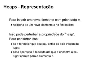 Para inserir um novo elemento com prioridade e,
● Adiciona-se um novo elemento e no ﬁm da lista.
Isso pode perturbar a propriedade do “heap”. Para consertar
isso:
● se e for maior que seu pai, então os dois trocam de lugar.
● essa operação é repetida até que e encontre o seu lugar
correto para o elemento e.
Heaps - Representação
 