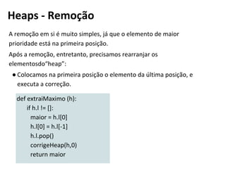 A remoção em si é muito simples, já que o elemento de maior
prioridade está na primeira posição.
Após a remoção, entretanto, precisamos rearranjar os
elementosdo“heap”:
● Colocamos na primeira posição o elemento da última posição, e
executa a correção.
def extraiMaximo (h):
if h.l != []:
maior = h.l[0]
h.l[0] = h.l[-1]
h.l.pop()
corrigeHeap(h,0)
return maior
Heaps - Remoção
 