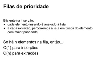 Filas de prioridade
Eficiente na inserção:
● cada elemento inserido é anexado à lista
● a cada extração, percorremos a lista em busca do elemento com maior
prioridade
Se há n elementos na fila, então...
● O(1) para inserções
● O(n) para extrações
 
