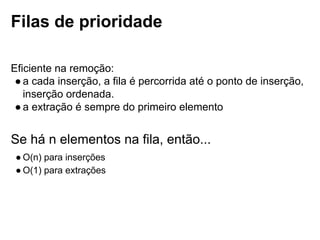 Filas de prioridade
Eficiente na remoção:
● a cada inserção, a fila é percorrida até o ponto de inserção, inserção
ordenada.
● a extração é sempre do primeiro elemento
Se há n elementos na fila, então...
● O(n) para inserções
● O(1) para extrações
 