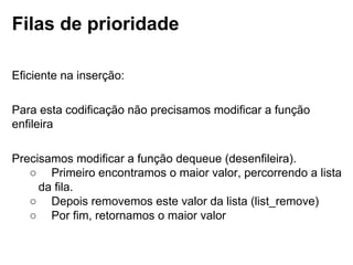 Filas de prioridade
Eficiente na inserção:
Para esta codificação não precisamos modificar a função enfileira
Precisamos modificar a função dequeue (desenfileira).
○     Primeiro encontramos o maior valor, percorrendo a lista da fila.
○     Depois removemos este valor da lista (list_remove)
○     Por fim, retornamos o maior valor
 
