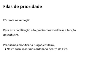 Filas de prioridade
Eficiente na remoção:
Para esta codificação não precisamos modificar a função desenfileira.
Precisamos modificar a função enfileira.
● Neste caso, inserimos ordenado dentro da lista.
 