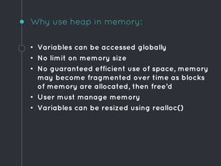 Why use heap in memory:
• Variables can be accessed globally
• No limit on memory size
• No guaranteed efficient use of space, memory
may become fragmented over time as blocks
of memory are allocated, then free’d
• User must manage memory
• Variables can be resized using realloc()
 