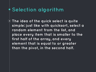 Selection algorithm
• The idea of the quick select is quite
simple: just like with quicksort, select a
random element from the list, and
place every item that is smaller to the
first half of the array, and every
element that is equal to or greater
than the pivot, in the second half.
 