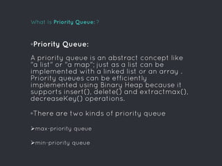 What Is Priority Queue: ?
◦Priority Queue:
A priority queue is an abstract concept like
"a list" or "a map"; just as a list can be
implemented with a linked list or an array .
Priority queues can be efficiently
implemented using Binary Heap because it
supports insert(), delete() and extractmax(),
decreaseKey() operations.
◦There are two kinds of priority queue
max-priority queue
min-priority queue
 