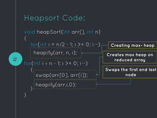 void heapSort(int arr[], int n)
{
for(int i = n/2 - 1; i >= 0; i--)
for(int i = n - 1; i >= 0; i--)
{
}
}
#
Heapsort Code:
Creating max- heap
heapify(arr, n, i);
swap(arr[0], arr[i]);
heapify(arr,i,0);
Creates max heap on
reduced array
Swaps the first and last
node
 