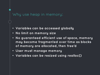Why use heap in memory:
• Variables can be accessed globally
• No limit on memory size
• No guaranteed efficient use of space, memory
may become fragmented over time as blocks
of memory are allocated, then free’d
• User must manage memory
• Variables can be resized using realloc()
 