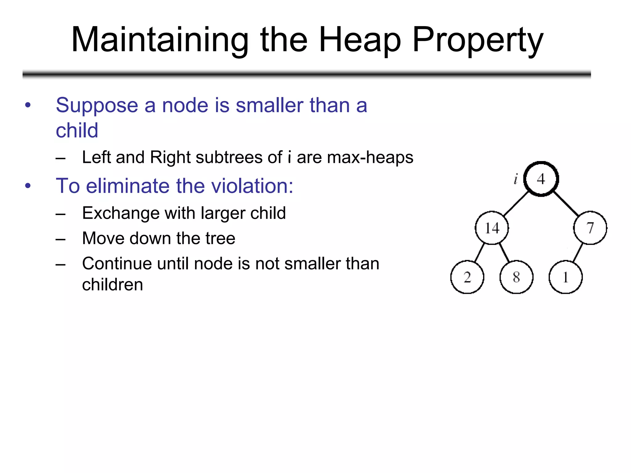 Maintaining the Heap Property
• Suppose a node is smaller than a
child
– Left and Right subtrees of i are max-heaps
• To eliminate the violation:
– Exchange with larger child
– Move down the tree
– Continue until node is not smaller than
children
 