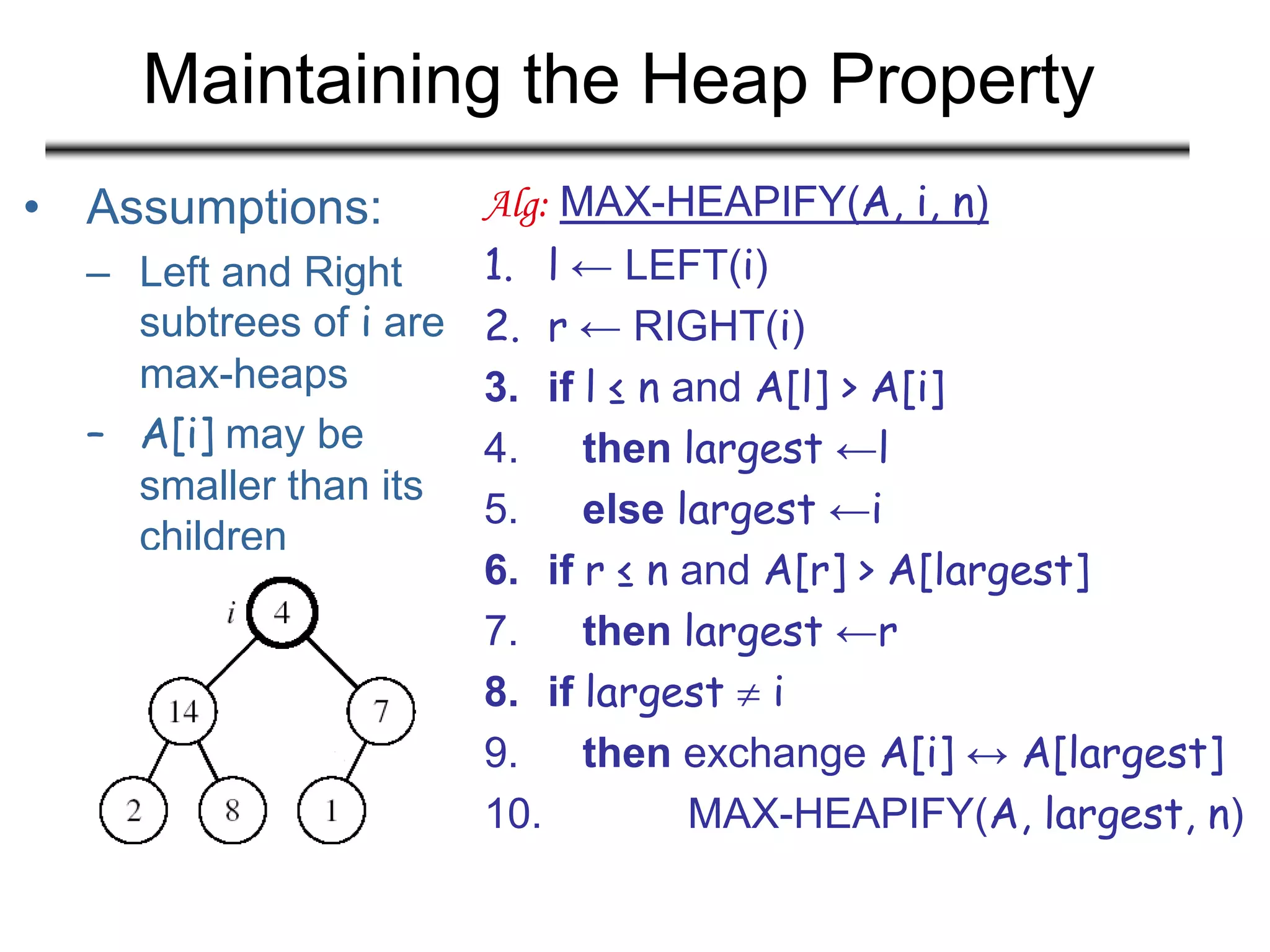 Maintaining the Heap Property
• Assumptions:
– Left and Right
subtrees of i are
max-heaps
– A[i] may be
smaller than its
children
Alg: MAX-HEAPIFY(A, i, n)
1. l ← LEFT(i)
2. r ← RIGHT(i)
3. if l ≤ n and A[l] > A[i]
4. then largest ←l
5. else largest ←i
6. if r ≤ n and A[r] > A[largest]
7. then largest ←r
8. if largest  i
9. then exchange A[i] ↔ A[largest]
10. MAX-HEAPIFY(A, largest, n)
 
