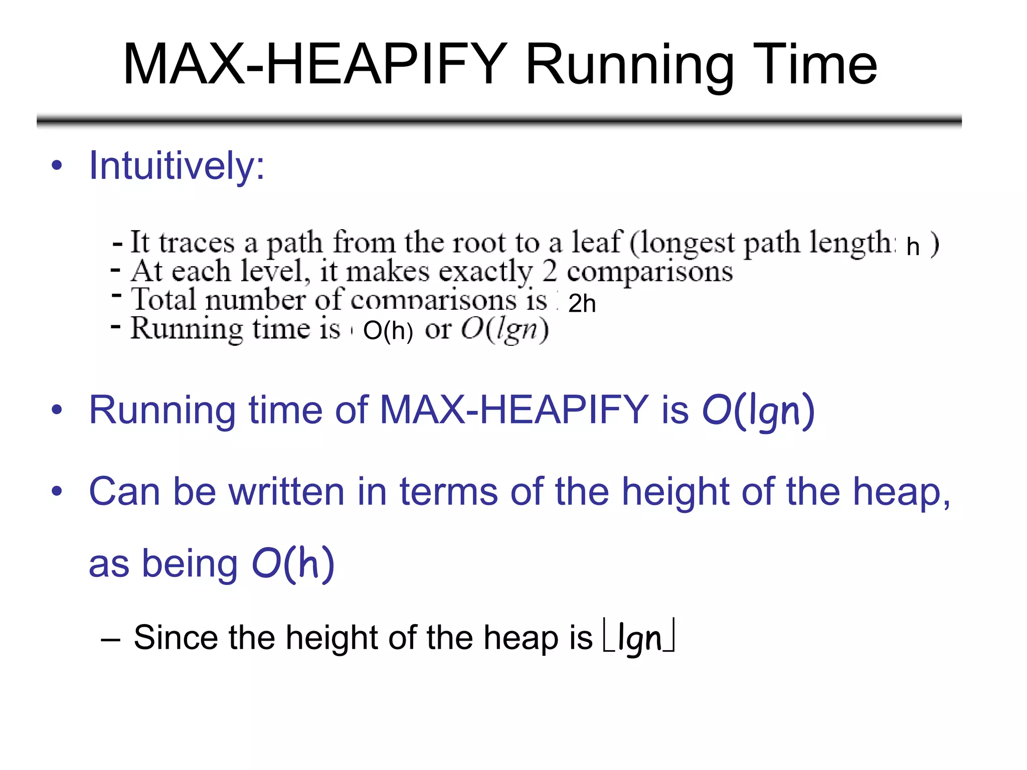 MAX-HEAPIFY Running Time
• Intuitively:
• Running time of MAX-HEAPIFY is O(lgn)
• Can be written in terms of the height of the heap,
as being O(h)
– Since the height of the heap is lgn
h
2h
O(h)
-
-
-
-
 