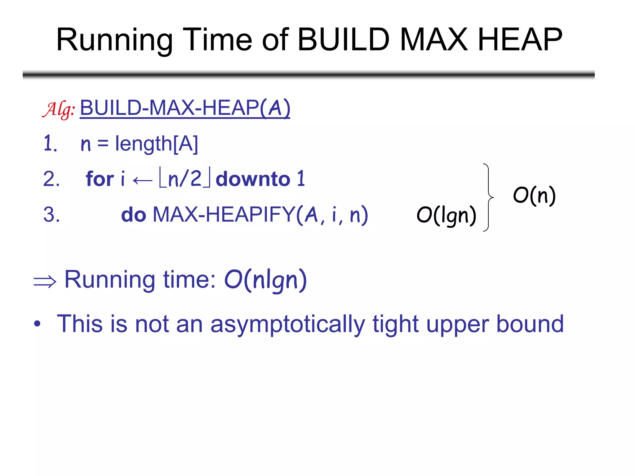 Running Time of BUILD MAX HEAP
 Running time: O(nlgn)
• This is not an asymptotically tight upper bound
Alg: BUILD-MAX-HEAP(A)
1. n = length[A]
2. for i ← n/2 downto 1
3. do MAX-HEAPIFY(A, i, n) O(lgn)
O(n)
 