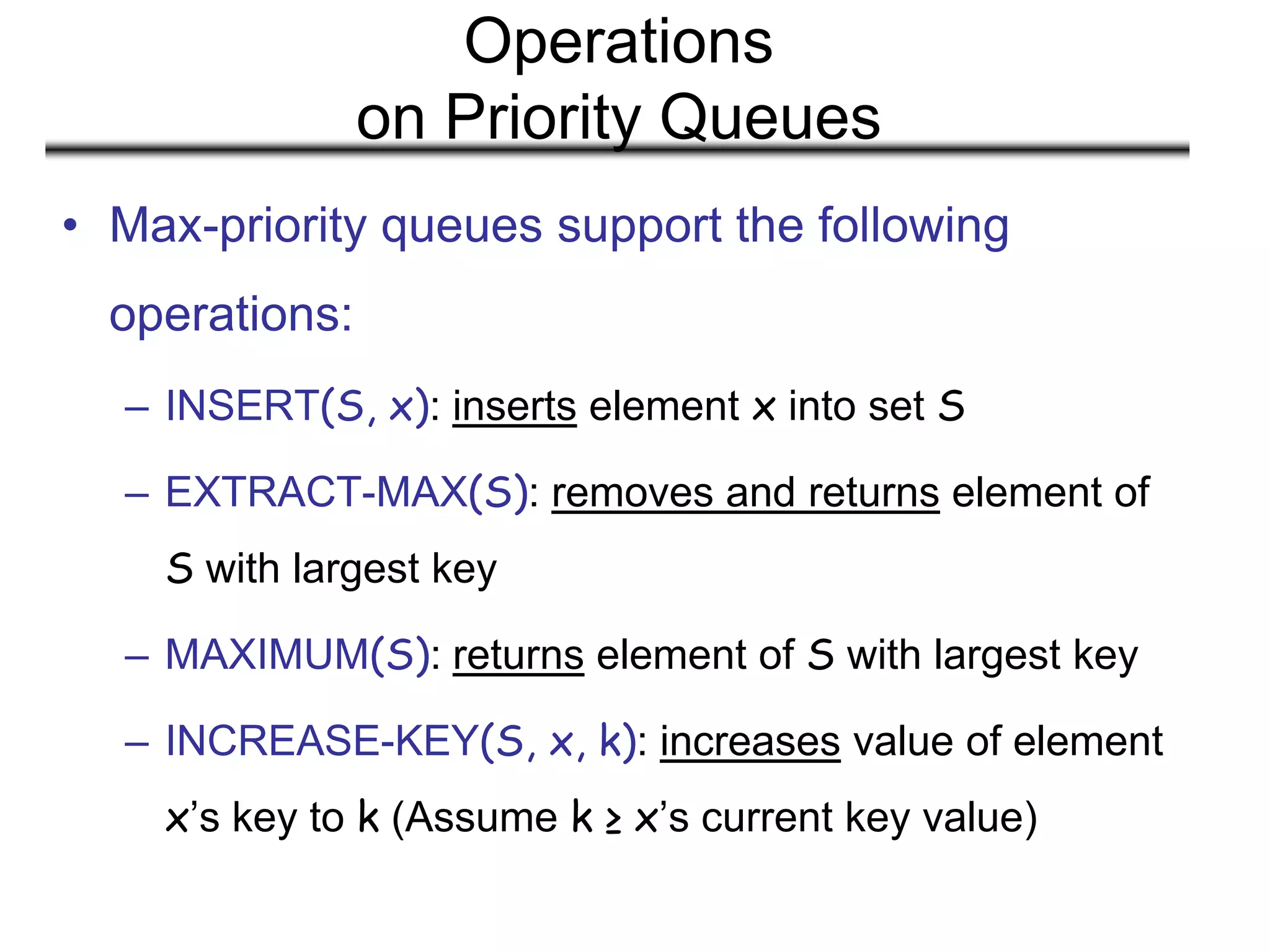 Operations
on Priority Queues
• Max-priority queues support the following
operations:
– INSERT(S, x): inserts element x into set S
– EXTRACT-MAX(S): removes and returns element of
S with largest key
– MAXIMUM(S): returns element of S with largest key
– INCREASE-KEY(S, x, k): increases value of element
x’s key to k (Assume k ≥ x’s current key value)
 