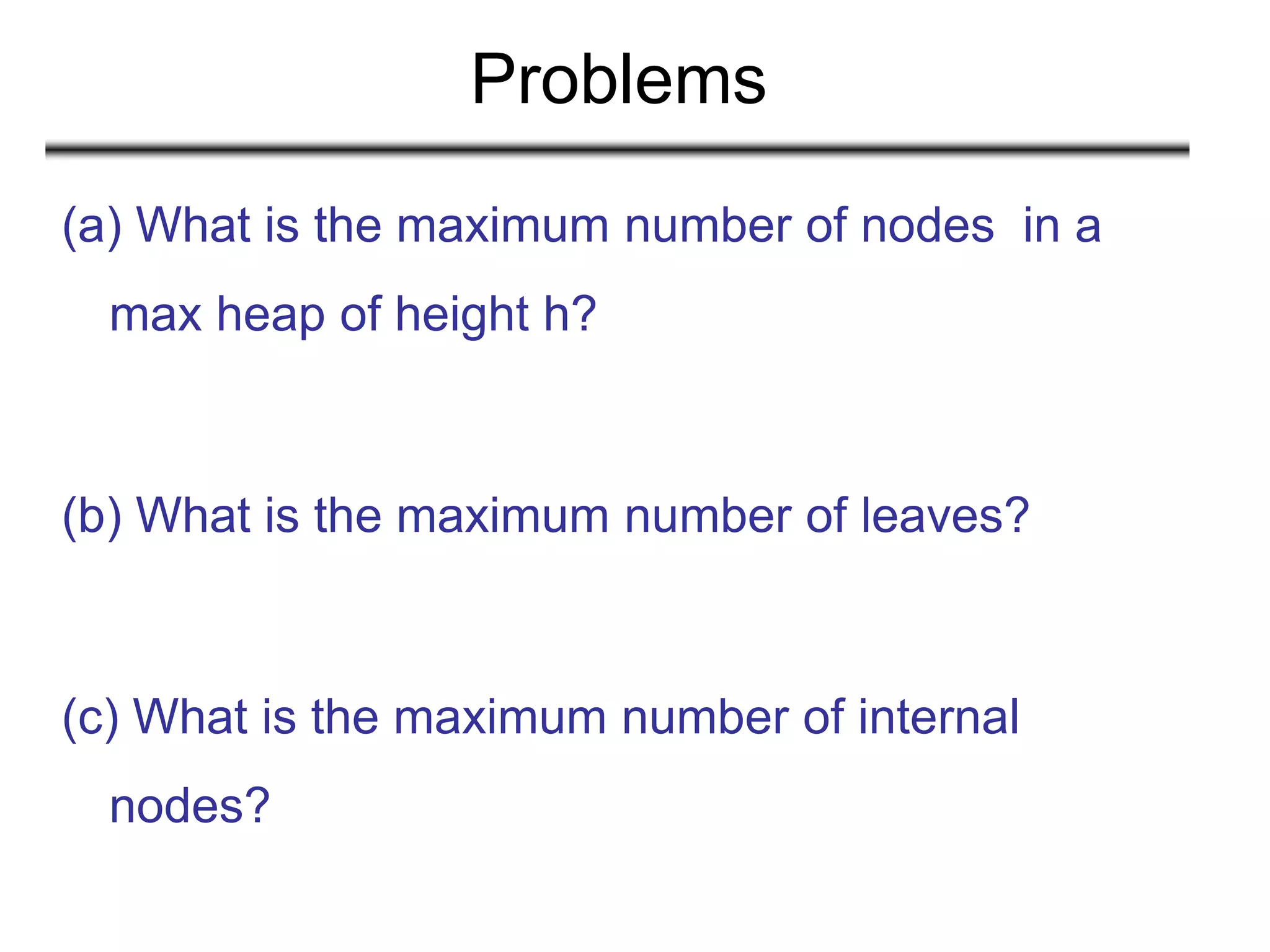 Problems
(a) What is the maximum number of nodes in a
max heap of height h?
(b) What is the maximum number of leaves?
(c) What is the maximum number of internal
nodes?
 